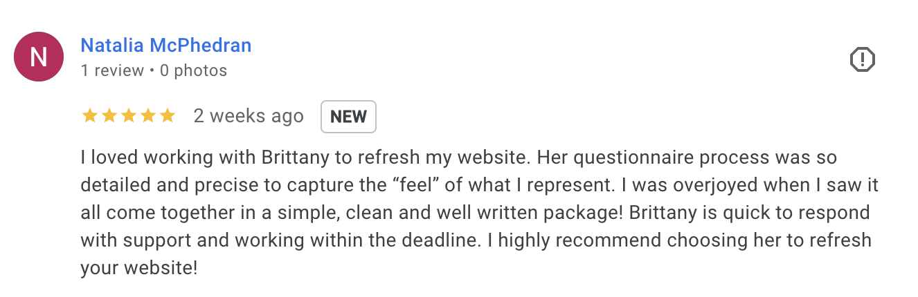 “I loved working with Brittany to refresh my website. Her questionnaire process was so detailed and precise to capture the ‘feel’ of what I represent. I was overjoyed when I saw it all come together in a simple, clean and well written package! Brittany is quick to respond with support and working within the deadline. I highly recommend choosing her to refresh your website!” — Natalia McPhedran